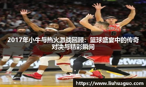 2017年小牛与热火激战回顾：篮球盛宴中的传奇对决与精彩瞬间